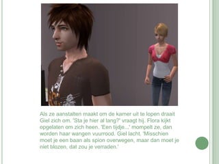 Als ze aanstalten maakt om de kamer uit te lopen draait Giel zich om. 'Sta je hier al lang?' vraagt hij. Flora kijkt opgelaten om zich heen. 'Een tijdje...' mompelt ze, dan worden haar wangen vuurrood. Giel lacht. 'Misschien moet je een baan als spion overwegen, maar dan moet je niet blozen, dat zou je verraden.' 