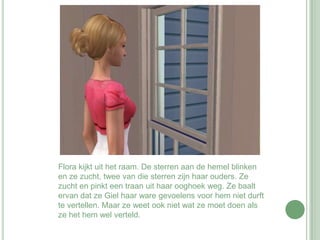 Flora kijkt uit het raam. De sterren aan de hemel blinken en ze zucht, twee van die sterren zijn haar ouders. Ze zucht en pinkt een traan uit haar ooghoek weg. Ze baalt ervan dat ze Giel haar ware gevoelens voor hem niet durft te vertellen. Maar ze weet ook niet wat ze moet doen als ze het hem wel verteld. 