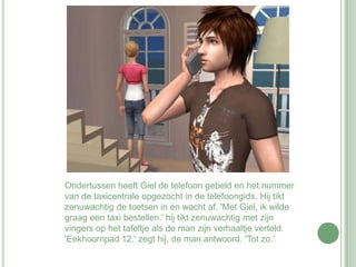 Ondertussen heeft Giel de telefoon gebeld en het nummer van de taxicentrale opgezocht in de telefoongids. Hij tikt zenuwachtig de toetsen in en wacht af. 'Met Giel, ik wilde graag een taxi bestellen.' hij tikt zenuwachtig met zijn vingers op het tafeltje als de man zijn verhaaltje verteld. 'Eekhoornpad 12.' zegt hij, de man antwoord. 'Tot zo.' 