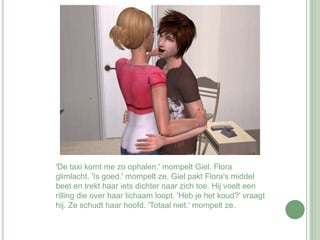 'De taxi komt me zo ophalen.' mompelt Giel. Flora glimlacht. 'Is goed.' mompelt ze. Giel pakt Flora's middel beet en trekt haar iets dichter naar zich toe. Hij voelt een rilling die over haar lichaam loopt. 'Heb je het koud?' vraagt hij. Ze schudt haar hoofd. 'Totaal niet.' mompelt ze. 