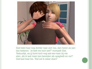 Giel trekt haar nog dichter naar zich toe, dan horen ze een taxi toeteren. 'Je belt me toch wel?' mompelt Giel. 'Natuurlijk, en jij komt toch nog wel een keer bij me eten, als ik wat meer kan bereiden als spaghetti en vis?' Giel laat haar los. 'Dat zal ik zeker doen!' 