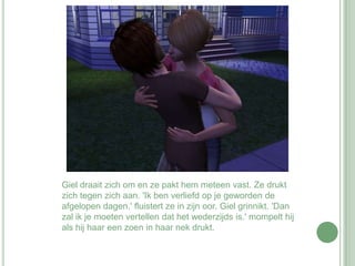Giel draait zich om en ze pakt hem meteen vast. Ze drukt zich tegen zich aan. 'Ik ben verliefd op je geworden de afgelopen dagen.' fluistert ze in zijn oor. Giel grinnikt. 'Dan zal ik je moeten vertellen dat het wederzijds is.' mompelt hij als hij haar een zoen in haar nek drukt. 