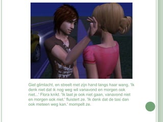 Giel glimlacht, en streelt met zijn hand langs haar wang. 'Ik denk niet dat ik nog weg wil vanavond en morgen ook niet...' Flora knikt. 'Ik laat je ook niet gaan, vanavond niet en morgen ook niet.' fluistert ze. 'Ik denk dat de taxi dan ook meteen weg kan.' mompelt ze. 