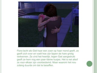 Flora lacht als Giel haar een zoen op haar mond geeft, ze geeft zich over en voelt hoe zijn lippen de hare gretig verkennen. Ze vind het heerlijk, tegen Giel aangedrukt geeft ze hem nog een paar kleine kusjes. Het is net alsof ze voor elkaar zijn voorbestemd. Maar waarom het nou zolang duurde om dat te beseffen. 