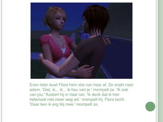 Even later duwt Flora hem iets van haar af. Ze snakt naar adem. 'Giel, ik... ik... ik hou van je.' mompelt ze. 'Ik ook van jou.' fluistert hij in haar oor. 'Ik denk dat ik hier helemaal niet meer weg wil.' mompelt hij. Flora lacht. 'Daar ben ik erg blij mee.' mompelt ze. 