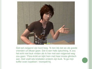 Giel eet zwijgend zijn bord leeg. 'Ik ben blij dat we als goede vrienden uit elkaar gaan. Dat is een hele opluchting, ik zou het echt niet leuk vinden als ik hier met een rotgevoel weg zou gaan.' Flora knikt en kijkt hem met haar mooie glimlach aan. Giel voelt iets kriebelen onderin zijn buik. 'Ik ga mijn koffer even inpakken.' mompelt hij. 