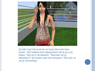 Ze kijkt naar het nummer en loopt dan snel naar buiten. ‘We hadden toch afgesproken dat ik jou zou bellen.’ Sist ze in de telefoon. ‘Wanneer wil je afspreken?’ Ze luistert naar het antwoord. ‘Oké dan. Ik zie je vanmiddag.’