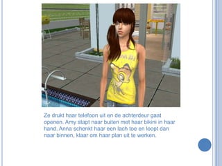 Ze drukt haar telefoon uit en de achterdeur gaat openen. Amy stapt naar buiten met haar bikini in haar hand. Anna schenkt haar een lach toe en loopt dan naar binnen, klaar om haar plan uit te werken.