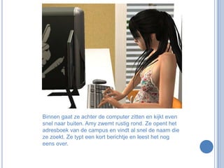 Binnen gaat ze achter de computer zitten en kijkt even snel naar buiten. Amy zwemt rustig rond. Ze opent het adresboek van de campus en vindt al snel de naam die ze zoekt. Ze typt een kort berichtje en leest het nog eens over.