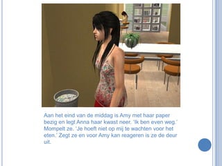 Aan het eind van de middag is Amy met haar paper bezig en legt Anna haar kwast neer. ‘Ik ben even weg.’ Mompelt ze. ‘Je hoeft niet op mij te wachten voor het eten.’ Zegt ze en voor Amy kan reageren is ze de deur uit. 