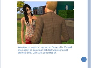 Wanneer ze aankomt, ziet ze dat Bas er al is. Ze haalt even adem en denkt aan het doel waarvoor ze dit allemaal doet. Dan stapt ze op Bas af.