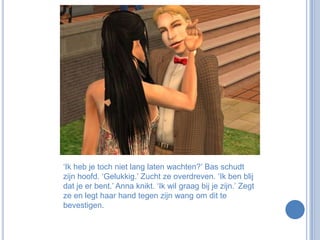 ‘Ik heb je toch niet lang laten wachten?’ Bas schudt zijn hoofd. ‘Gelukkig.’ Zucht ze overdreven. ‘Ik ben blij dat je er bent.’ Anna knikt. ‘Ik wil graag bij je zijn.’ Zegt ze en legt haar hand tegen zijn wang om dit te bevestigen.