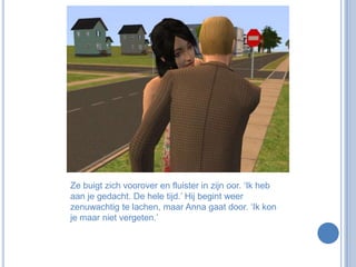 Ze buigt zich voorover en fluister in zijn oor. ‘Ik heb aan je gedacht. De hele tijd.’ Hij begint weer zenuwachtig te lachen, maar Anna gaat door. ‘Ik kon je maar niet vergeten.’