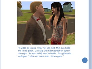 ‘Ik wilde bij je zijn, maar het kon niet. Mijn zus hield me in de gaten.’ Ze buigt wat naar achter en kijkt in zijn ogen. ‘Ik was zó blij toen je belde.’ Bas glimlacht verlegen. ‘Laten we maar naar binnen gaan.’