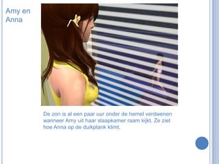 Amy en AnnaDe zon is al een paar uur onder de hemel verdwenen wanneer Amy uit haar slaapkamer raam kijkt. Ze ziet hoe Anna op de duikplank klimt.