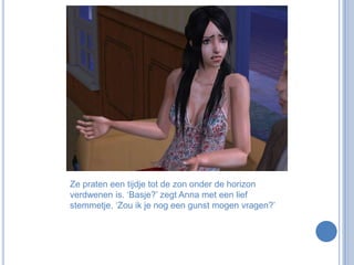 Ze praten een tijdje tot de zon onder de horizon verdwenen is. ‘Basje?’ zegt Anna met een lief stemmetje. ‘Zou ik je nog een gunst mogen vragen?’