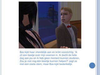 Bas kijkt haar vriendelijk aan en knikt voorzichtig. ‘Ik zit een beetje over mijn examen in. Ik dacht de hele dag aan jou en ik heb geen moment kunnen studeren. Zou je niet nog één keertje kunnen helpen?’ zegt ze met een zoete stem, maar Bas kijkt bedenkelijk.