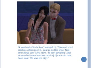 ‘Ik weet niet of ik dat kan.’ Mompelt hij. ‘Niemand komt erachter. Alleen jij en ik.’ Zegt ze en Bas knikt. ‘Nog een keertje dan.’ Anna lacht. ‘Je bent geweldig.’ zegt ze en schuift naar hem toe zodat hij zijn arm om haar heen slaat. “Dit was een eitje.”