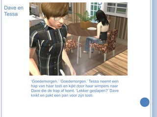 Dave en Tessa‘Goedemorgen.’ ‘Goedemorgen.’ Tessa neemt een hap van haar tosti en kijkt door haar wimpers naar Dave die de trap af komt. ‘Lekker geslapen?’ Dave knikt en pakt een pan voor zijn tosti.