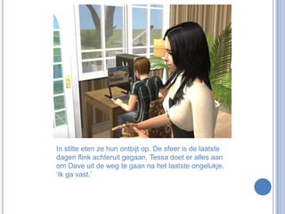 In stilte eten ze hun ontbijt op. De sfeer is de laatste dagen flink achteruit gegaan. Tessa doet er alles aan om Dave uit de weg te gaan na het laatste ongelukje. ‘Ik ga vast.’