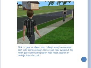 Ook nu gaat ze alleen naar college terwijl ze normaal toch echt samen gingen. Dave volgt haar zwijgend. Hij heeft geen idee wat hij tegen haar moet zeggen en ontwijkt haar dan ook.