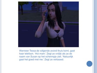 Wanneer Tessa de volgende avond thuis komt, gaat haar telefoon. ‘Hoi mam.’ Zegt ze vrolijk als ze de naam van Susan op het schermpje ziet. ‘Natuurlijk gaat het goed met me.’ Zegt ze verbaasd.