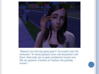 ‘Waarom zou het niet goed gaan?’ Ze luistert naar het antwoord. ‘Ik moest gewoon even wat bespreken met Dave. Natuurlijk zijn er geen problemen tussen ons. We zijn gewoon vrienden en hebben het gezellig samen.’