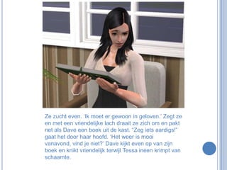 Ze zucht even. ‘Ik moet er gewoon in geloven.’ Zegt ze en met een vriendelijke lach draait ze zich om en pakt net als Dave een boek uit de kast. “Zeg iets aardigs!” gaat het door haar hoofd. ‘Het weer is mooi vanavond, vind je niet?’ Dave kijkt even op van zijn boek en knikt vriendelijk terwijl Tessa ineen krimpt van schaamte.
