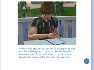 Na het ontbijt stelt Tessa voor om af te wassen en met een vriendelijke glimlach ruimt ze alles op. Dave kijkt even naar haar. Ze lijkt zo anders, zo vrolijk, minder afstandelijk, maar tegelijk ook weer heel ver weg.