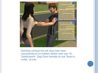 Gelukkig verloopt het ook deze keer weer voorspoedig en ze hebben allebei weer een 10. ‘Gefeliciteerd.’ Zegt Dave hartelijk en ook Tessa is vrolijk. ‘Jij ook.’