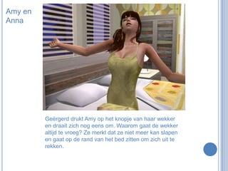 Amy en AnnaGeërgerd drukt Amy op het knopje van haar wekker en draait zich nog eens om. Waarom gaat de wekker altijd te vroeg? Ze merkt dat ze niet meer kan slapen en gaat op de rand van het bed zitten om zich uit te rekken.