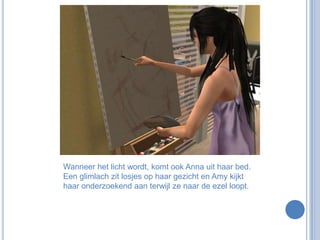 Wanneer het licht wordt, komt ook Anna uit haar bed. Een glimlach zit losjes op haar gezicht en Amy kijkt haar onderzoekend aan terwijl ze naar de ezel loopt.