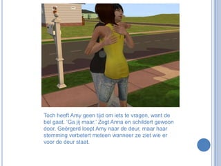 Toch heeft Amy geen tijd om iets te vragen, want de bel gaat. ‘Ga jij maar.’ Zegt Anna en schildert gewoon door. Geërgerd loopt Amy naar de deur, maar haar stemming verbetert meteen wanneer ze ziet wie er voor de deur staat.