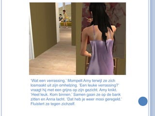 ‘Wat een verrassing.’ Mompelt Amy terwijl ze zich losmaakt uit zijn omhelzing. ‘Een leuke verrassing?’ vraagt hij met een grijns op zijn gezicht. Amy knikt. ‘Heel leuk. Kom binnen.’ Samen gaan ze op de bank zitten en Anna lacht. ‘Dat heb je weer mooi geregeld.’ Fluistert ze tegen zichzelf.