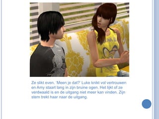 Ze slikt even. ‘Meen je dat?’ Luke knikt vol vertrouwen en Amy staart lang in zijn bruine ogen. Het lijkt of ze verdwaald is en de uitgang niet meer kan vinden. Zijn stem trekt haar naar de uitgang.