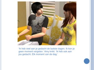 ‘Ik heb veel aan je gedacht de laatste dagen. Ik kon je geen moment vergeten.’ Amy knikt. ‘Ik heb ook aan jou gedacht. Elk moment van de dag.’ 