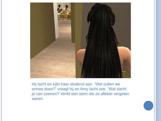 Hij lacht en kijkt haar stralend aan. ‘Wat zullen we ermee doen?’ vraagt hij en Amy lacht ook. ‘Wat dacht je van zoenen?’ klinkt een stem die ze allebei vergeten waren. 