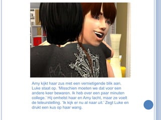 Amy kijkt haar zus met een vernietigende blik aan. Luke staat op. ‘Misschien moeten we dat voor een andere keer bewaren. Ik heb over een paar minuten college.’ Hij omhelst haar en Amy lacht, maar ze voelt de teleurstelling. ‘Ik kijk er nu al naar uit.’ Zegt Luke en drukt een kus op haar wang.
