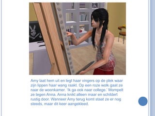 Amy laat hem uit en legt haar vingers op de plek waar zijn lippen haar wang raakt. Op een roze wolk gaat ze naar de woonkamer. ‘Ik ga ook naar college.’ Mompelt ze tegen Anna. Anna knikt alleen maar en schildert rustig door. Wanneer Amy terug komt staat ze er nog steeds, maar dit keer aangekleed.