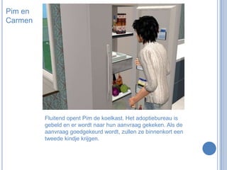 Pim en CarmenFluitend opent Pim de koelkast. Het adoptiebureau is gebeld en er wordt naar hun aanvraag gekeken. Als de aanvraag goedgekeurd wordt, zullen ze binnenkort een tweede kindje krijgen.