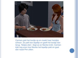 Carmen pakt het bordje op en maakt haar handjes schoon. Ze pakt een lepeltje en geeft het bordje dan terug. ‘Netjes eten.’ Zegt ze en Nienke knikt. Carmen kijkt nog even hoe Nienke het lepeltje pakt en gaat dan naast Pim zitten.