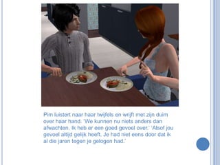 Pim luistert naar haar twijfels en wrijft met zijn duim over haar hand. ‘We kunnen nu niets anders dan afwachten. Ik heb er een goed gevoel over.’ ‘Alsof jou gevoel altijd gelijk heeft. Je had niet eens door dat ik al die jaren tegen je gelogen had.’