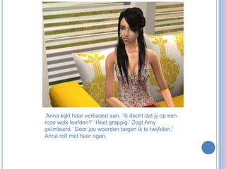  Anna kijkt haar verbaasd aan. ‘Ik dacht dat jij op een roze wolk leefden?’ ‘Heel grappig.’ Zegt Amy geïrriteerd. ‘Door jou woorden begon ik te twijfelen.’ Anna rolt met haar ogen.