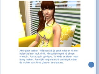 Amy gaat verder. ‘Wat nou als je gelijk hebt en hij me helemaal niet leuk vindt. Misschien heeft hij al een vriendin.’ Anna zucht opnieuw. ‘Ik wilde je alleen maar bang maken.’ Amy lijkt nog niet echt overtuigd, maar de mobiel van Anna gaat en ze staat op.