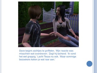 Dave begint zachtjes te gniffelen. ‘Mijn reactie was misschien wat overdreven.’ Zegt hij lachend. ‘Ik vond het wel grappig.’ Lacht Tessa nu ook. ‘Maar sommige bezoekers keken je wat raar aan.’