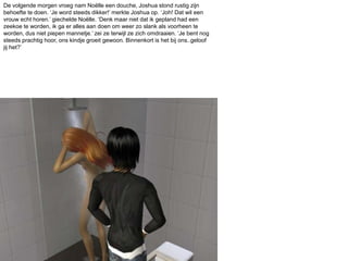 De volgende morgen vroeg nam Noëlle een douche, Joshua stond rustig zijn behoefte te doen. ‘Je word steeds dikker!’ merkte Joshua op. ‘Joh! Dat wil een vrouw echt horen.’ giechelde Noëlle. ‘Denk maar niet dat ik gepland had een zeekoe te worden, ik ga er alles aan doen om weer zo slank als voorheen te worden, dus niet piepen mannetje.’ zei ze terwijl ze zich omdraaien. ‘Je bent nog steeds prachtig hoor, ons kindje groeit gewoon. Binnenkort is het bij ons..geloof jij het?’