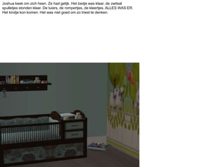 Joshua keek om zich heen. Ze had gelijk. Het bedje was klaar, de zwitsal spulletjes stonden klaar. De luiers, de rompertjes, de kleertjes. ALLES WAS ER. Het kindje kon komen. Het was niet goed om zo triest te denken.