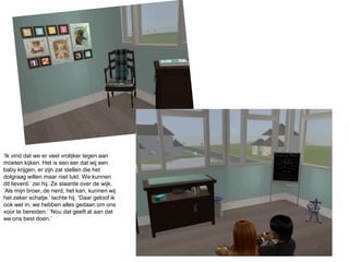 ‘Ik vind dat we er veel vrolijker tegen aan moeten kijken. Het is een eer dat wij een baby krijgen, er zijn zat stellen die het dolgraag willen maar niet lukt. We kunnen dit lieverd.’ zei hij. Ze staarde over de wijk. ‘Als mijn broer, de nerd, het kan, kunnen wij het zeker schatje.’ lachte hij. ‘Daar geloof ik ook wel in, we hebben alles gedaan om ons voor te bereiden.’ ‘Nou dat geeft al aan dat we ons best doen.’