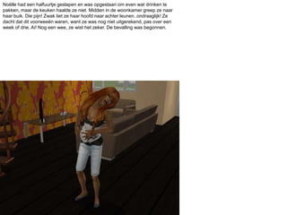 Noëlle had een halfuurtje geslapen en was opgestaan om even wat drinken te pakken, maar de keuken haalde ze niet. Midden in de woonkamer greep ze naar haar buik. Die pijn! Zwak liet ze haar hoofd naar achter leunen..ondraaglijk! Ze dacht dat dit voorweeën waren, want ze was nog niet uitgerekend, pas over een week of drie. Ai! Nog een wee, ze wist het zeker. De bevalling was begonnen. 