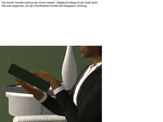 Van boven hoorde Joshua zijn vrouw roepen. Opgelucht sloeg hij zijn boek dicht. Het was begonnen, en zijn mondhoeken krulde zich langzaam omhoog.